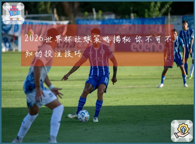 2026世界杯让球策略揭秘 你不可不知的投注技巧